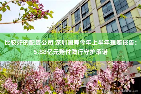 比较好的配资公司 深圳国寿今年上半年理赔报告：5.88亿元赔付践行守护承诺