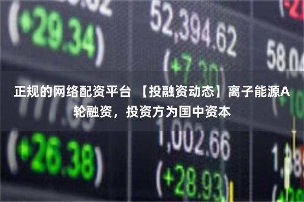 正规的网络配资平台 【投融资动态】离子能源A轮融资，投资方为国中资本