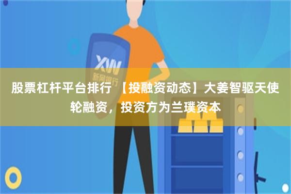 股票杠杆平台排行 【投融资动态】大姜智驱天使轮融资，投资方为兰璞资本