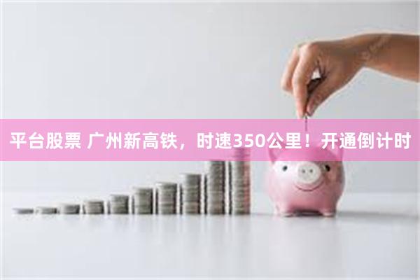 平台股票 广州新高铁，时速350公里！开通倒计时