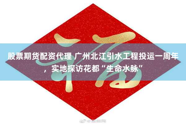 股票期货配资代理 广州北江引水工程投运一周年，实地探访花都“生命水脉”