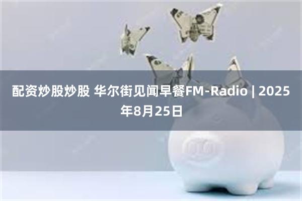 配资炒股炒股 华尔街见闻早餐FM-Radio | 2025年8月25日