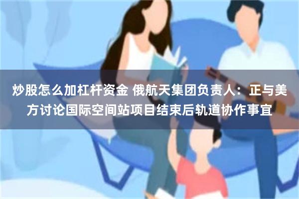 炒股怎么加杠杆资金 俄航天集团负责人：正与美方讨论国际空间站项目结束后轨道协作事宜
