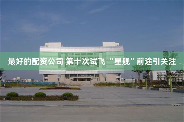 最好的配资公司 第十次试飞 “星舰”前途引关注