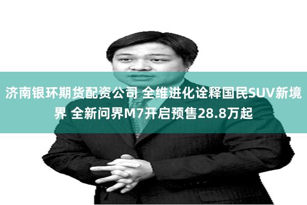 济南银环期货配资公司 全维进化诠释国民SUV新境界 全新问界M7开启预售28.8万起
