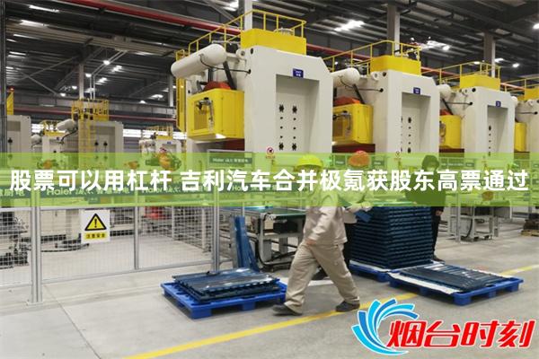 股票可以用杠杆 吉利汽车合并极氪获股东高票通过