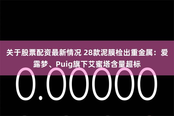 关于股票配资最新情况 28款泥膜检出重金属：爱露梦、Puig旗下艾蜜塔含量超标