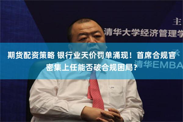 期货配资策略 银行业天价罚单涌现！首席合规官密集上任能否破合规困局？