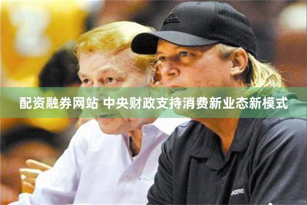配资融券网站 中央财政支持消费新业态新模式