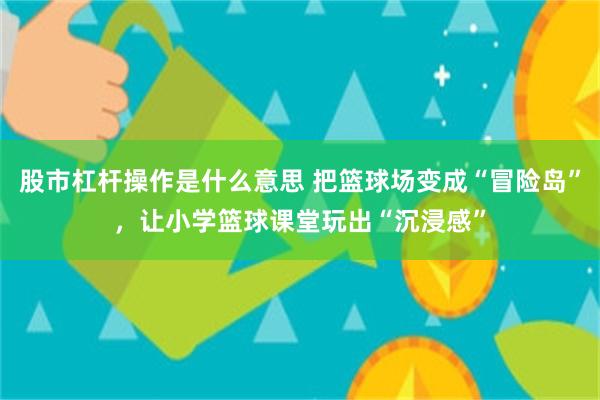 股市杠杆操作是什么意思 把篮球场变成“冒险岛”，让小学篮球课堂玩出“沉浸感”