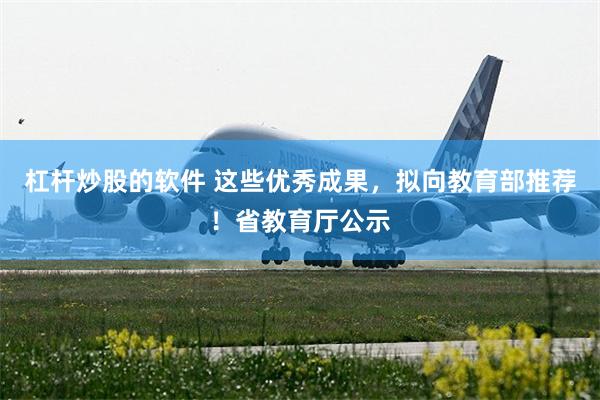 杠杆炒股的软件 这些优秀成果，拟向教育部推荐！省教育厅公示
