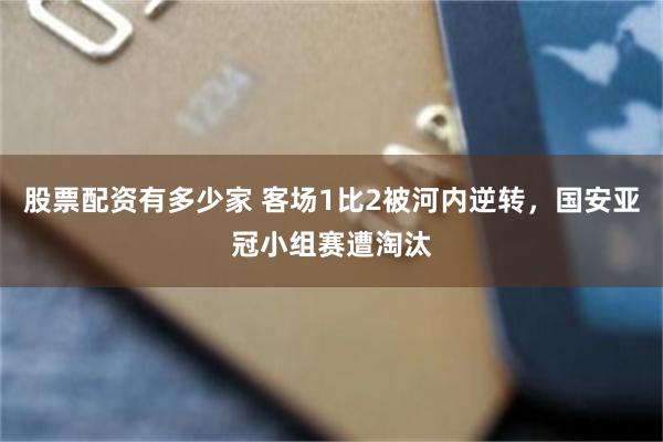 股票配资有多少家 客场1比2被河内逆转，国安亚冠小组赛遭淘汰