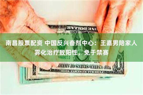 南昌股票配资 中国反兴奋剂中心：王嘉男陪家人雾化治疗致阳性，免于禁赛