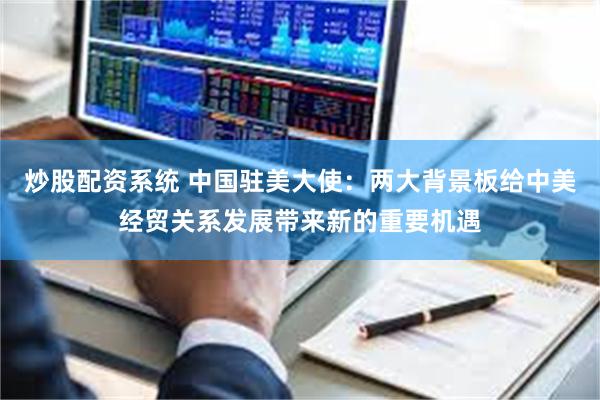 炒股配资系统 中国驻美大使：两大背景板给中美经贸关系发展带来新的重要机遇
