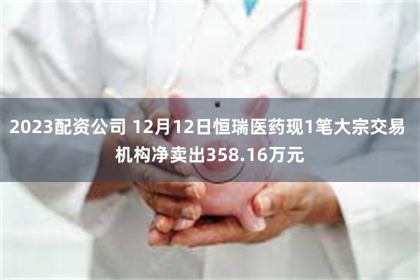 2023配资公司 12月12日恒瑞医药现1笔大宗交易 机构净卖出358.16万元