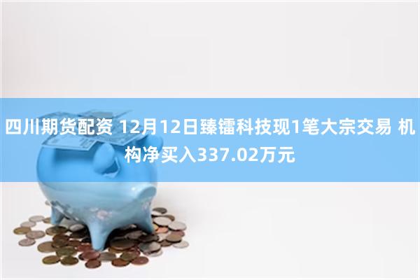 四川期货配资 12月12日臻镭科技现1笔大宗交易 机构净买入337.02万元