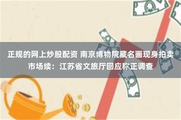 正规的网上炒股配资 南京博物院藏名画现身拍卖市场续：江苏省文旅厅回应称正调查