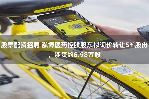 股票配资招聘 泓博医药控股股东拟询价转让5%股份，涉资约6.98万股