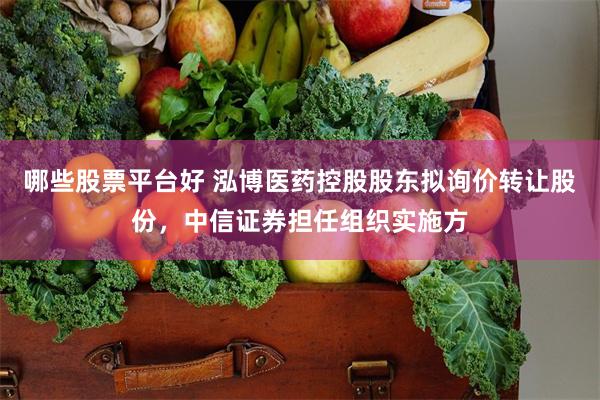 哪些股票平台好 泓博医药控股股东拟询价转让股份，中信证券担任组织实施方