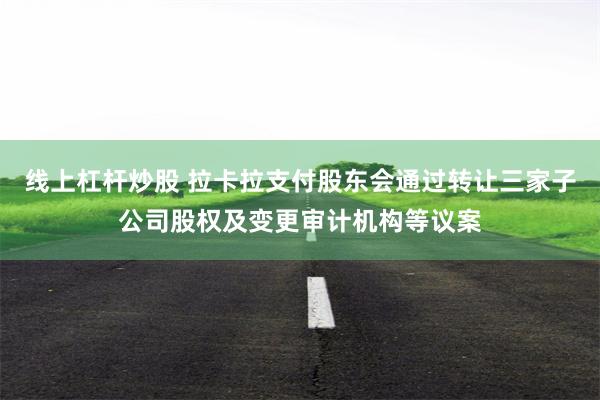 线上杠杆炒股 拉卡拉支付股东会通过转让三家子公司股权及变更审计机构等议案