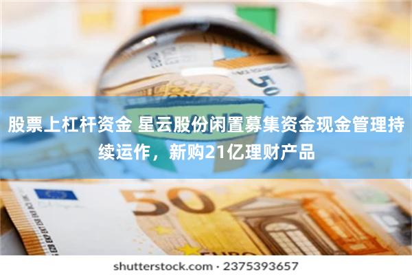 股票上杠杆资金 星云股份闲置募集资金现金管理持续运作，新购21亿理财产品