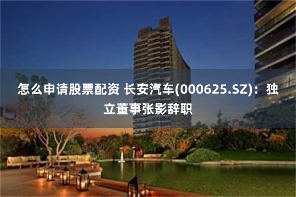 怎么申请股票配资 长安汽车(000625.SZ)：独立董事张影辞职
