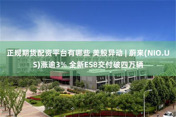正规期货配资平台有哪些 美股异动 | 蔚来(NIO.US)涨逾3% 全新ES8交付破四万辆