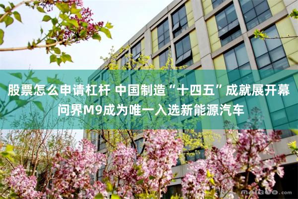 股票怎么申请杠杆 中国制造“十四五”成就展开幕 问界M9成为唯一入选新能源汽车