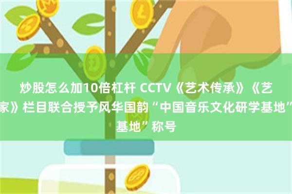 炒股怎么加10倍杠杆 CCTV《艺术传承》《艺术名家》栏目联合授予风华国韵“中国音乐文化研学基地”称号