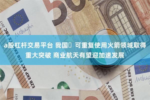 a股杠杆交易平台 我国‌可重复使用火箭领域取得重大突破 商业航天有望迎加速发展