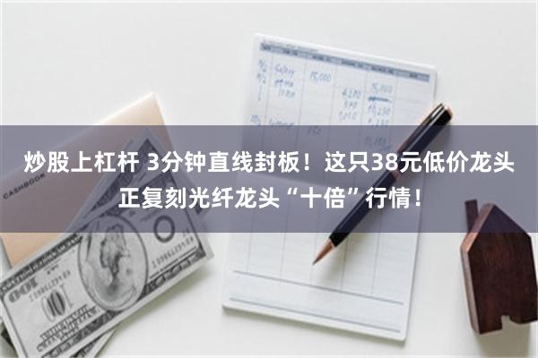 炒股上杠杆 3分钟直线封板！这只38元低价龙头正复刻光纤龙头“十倍”行情！