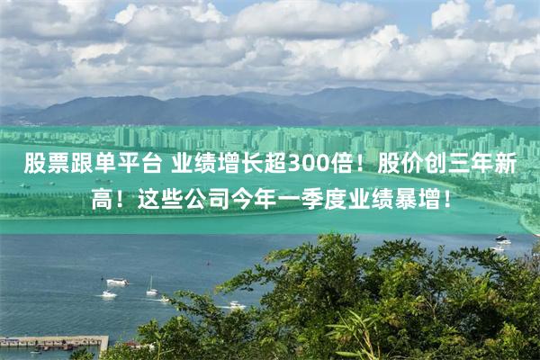股票跟单平台 业绩增长超300倍!股价创三年新高!这些公司今年一季度业绩暴增!