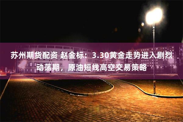 苏州期货配资 赵金标：3.30黄金走势进入剧烈动荡期，原油短线高空交易策略