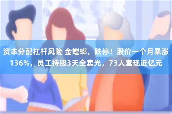 资本分配杠杆风险 金螳螂，跌停！股价一个月暴涨136%，员工持股3天全卖光，73人套现近亿元