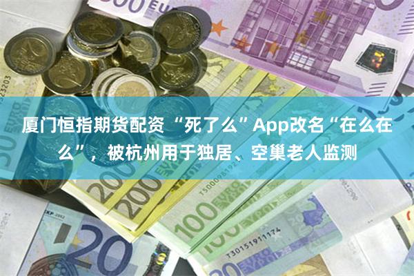 厦门恒指期货配资 “死了么”App改名“在么在么”，被杭州用于独居、空巢老人监测