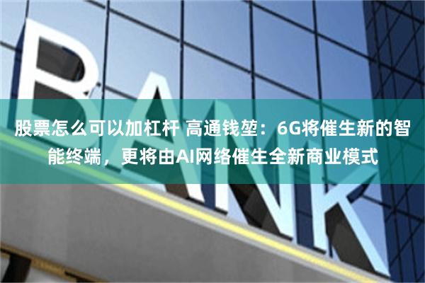 股票怎么可以加杠杆 高通钱堃：6G将催生新的智能终端，更将由AI网络催生全新商业模式