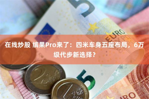 在线炒股 缤果Pro来了：四米车身五座布局，6万级代步新选择？