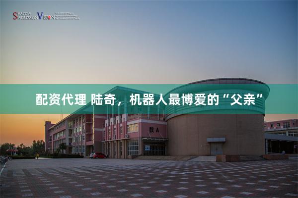 配资代理 陆奇，机器人最博爱的“父亲”