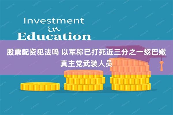 股票配资犯法吗 以军称已打死近三分之一黎巴嫩真主党武装人员
