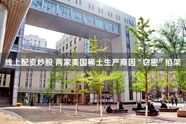 线上配资炒股 两家美国稀土生产商因“窃密”掐架