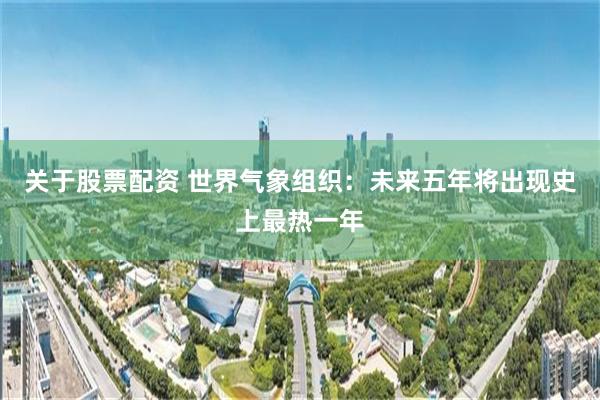 关于股票配资 世界气象组织：未来五年将出现史上最热一年