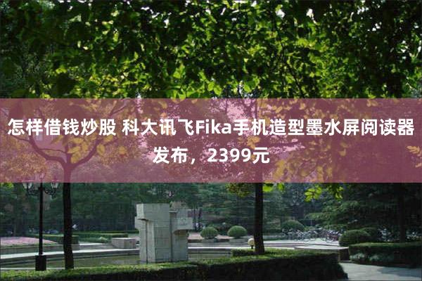 怎样借钱炒股 科大讯飞Fika手机造型墨水屏阅读器发布，2399元