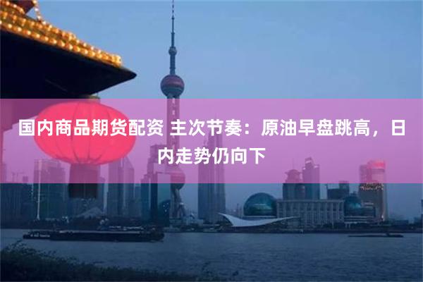 国内商品期货配资 主次节奏：原油早盘跳高，日内走势仍向下