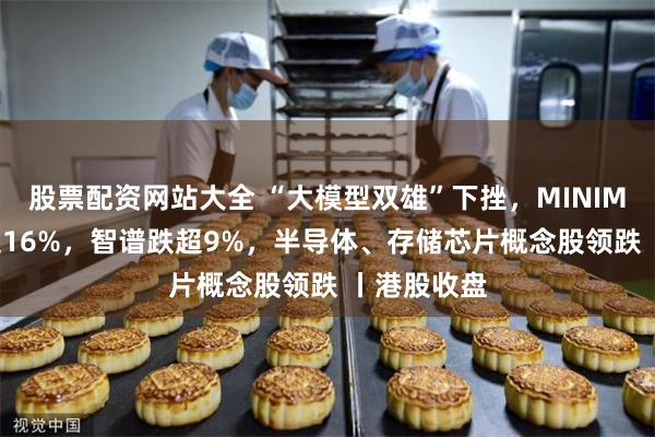 股票配资网站大全 “大模型双雄”下挫，MINIMAX-W跌超16%，智谱跌超9%，半导体、存储芯片概念股领跌 丨港股收盘