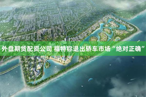 外盘期货配资公司 福特称退出轿车市场“绝对正确”