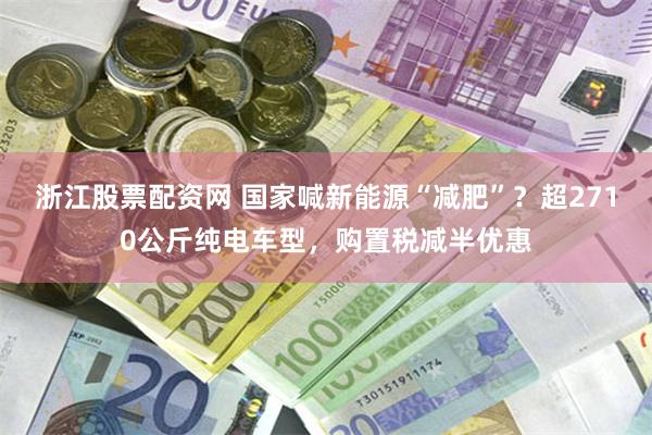 浙江股票配资网 国家喊新能源“减肥”？超2710公斤纯电车型，购置税减半优惠