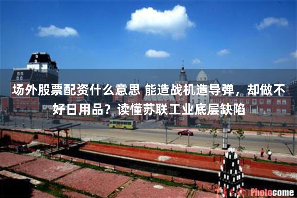 场外股票配资什么意思 能造战机造导弹，却做不好日用品？读懂苏联工业底层缺陷