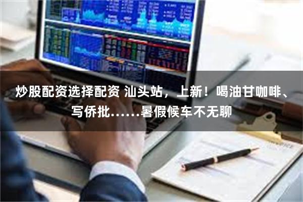 炒股配资选择配资 汕头站，上新！喝油甘咖啡、写侨批……暑假候车不无聊