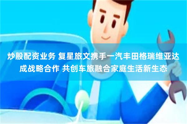 炒股配资业务 复星旅文携手一汽丰田格瑞维亚达成战略合作 共创车旅融合家庭生活新生态