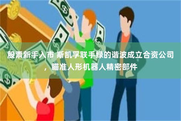 股票新手入市 斯凯孚联手绿的谐波成立合资公司，瞄准人形机器人精密部件